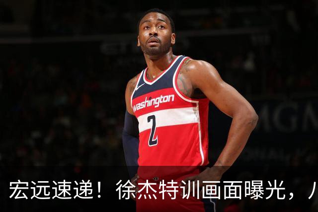 宏远速递！徐杰特训画面曝光，八冠功勋转投同曦，杜锋或签四年长约