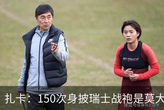 扎卡：150次身披瑞士战袍是莫大荣幸，希望不是最后一次高光表现
