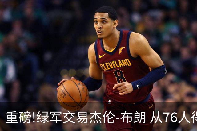 重磅!绿军交易杰伦-布朗 从76人得到乔治+2首轮+2次轮