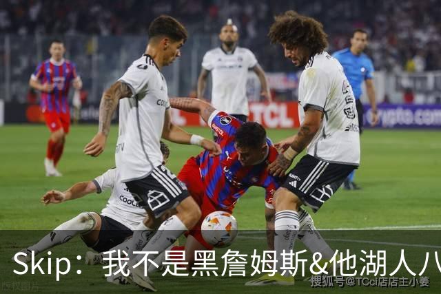 Skip：我不是黑詹姆斯&他湖人八年表现平庸 我最多只能给他打C